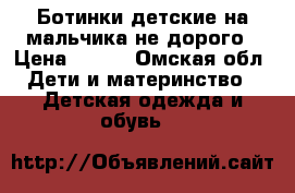 Ботинки детские на мальчика не дорого › Цена ­ 500 - Омская обл. Дети и материнство » Детская одежда и обувь   